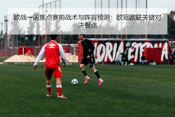 欧战一周焦点赛前战术与阵容预测：欧冠欧联关键对决看点